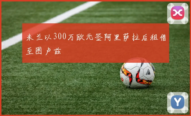 米兰以300万欧元签阿里萨拉后租借至图卢兹