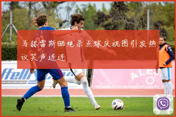 马赫雷斯晒绝杀点球庆祝图引发热议笑声连连