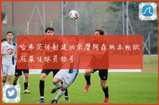 哈弗茨传射建功荣膺阿森纳本轮欧冠最佳球员称号