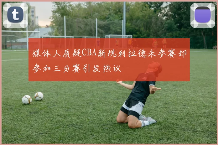 媒体人质疑CBA新规利拉德未参赛却参加三分赛引发热议