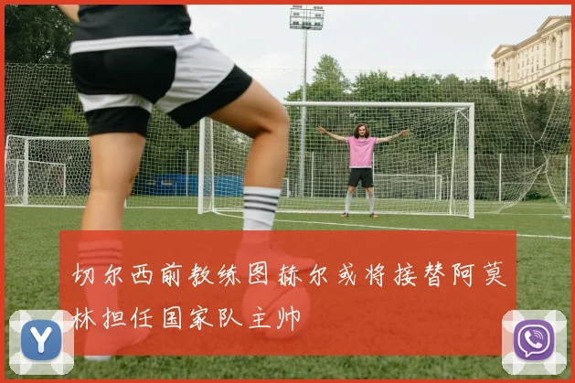 切尔西前教练图赫尔或将接替阿莫林担任国家队主帅