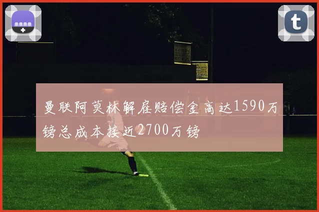 曼联阿莫林解雇赔偿金高达1590万镑总成本接近2700万镑