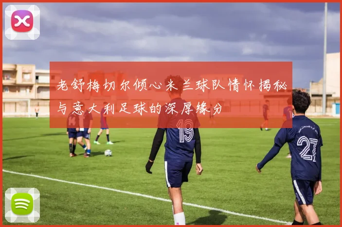 老舒梅切尔倾心米兰球队情怀揭秘与意大利足球的深厚缘分