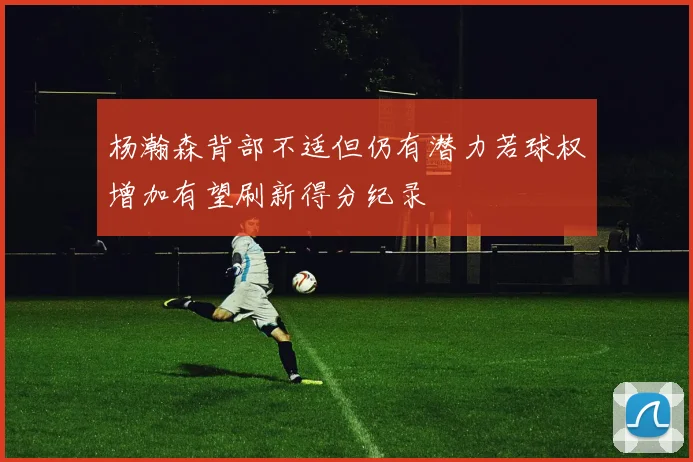 杨瀚森背部不适但仍有潜力若球权增加有望刷新得分纪录