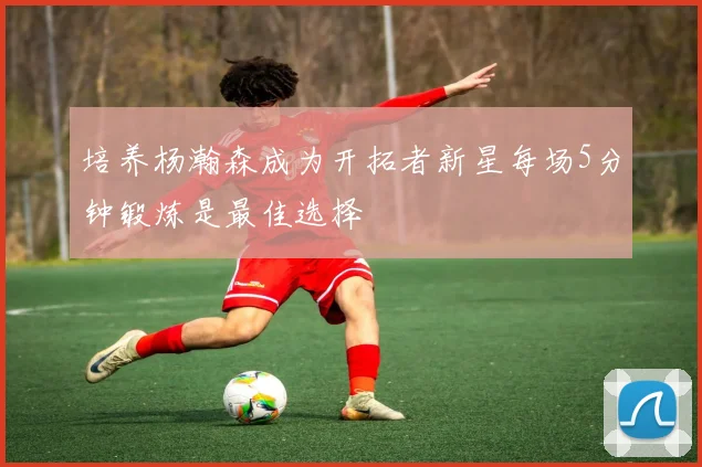 培养杨瀚森成为开拓者新星每场5分钟锻炼是最佳选择