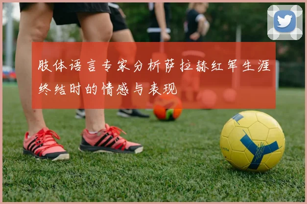 肢体语言专家分析萨拉赫红军生涯终结时的情感与表现