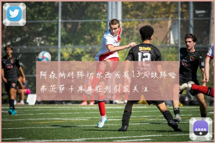 阿森纳对阵切尔西或有13人缺阵哈弗茨萨卡库库在列引发关注