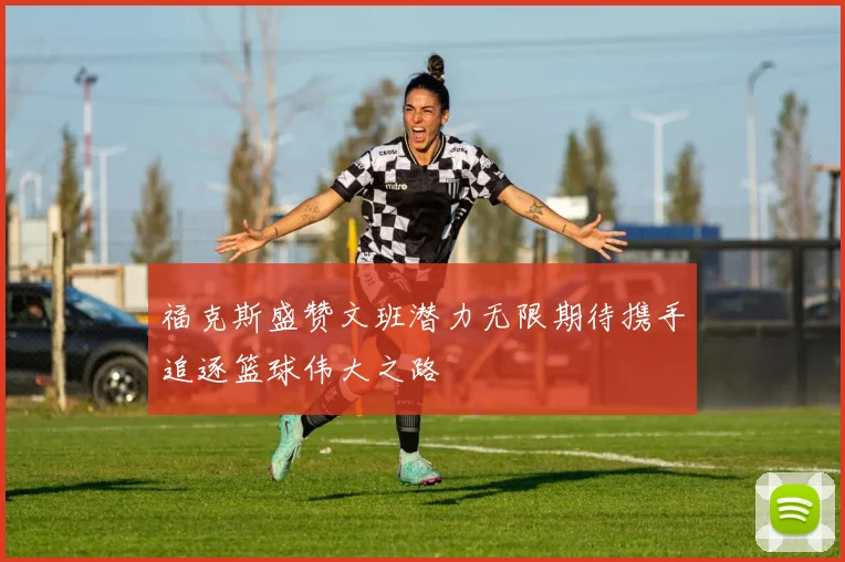 福克斯盛赞文班潜力无限期待携手追逐篮球伟大之路