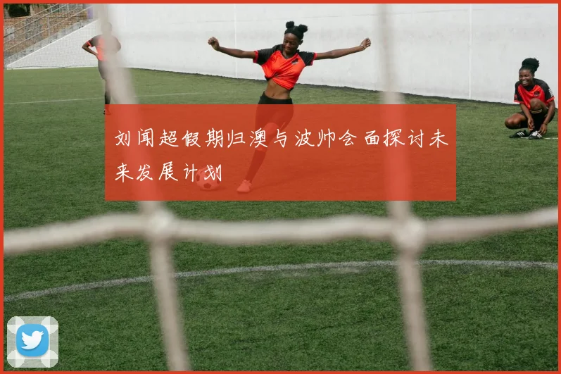 刘闻超假期归澳与波帅会面探讨未来发展计划
