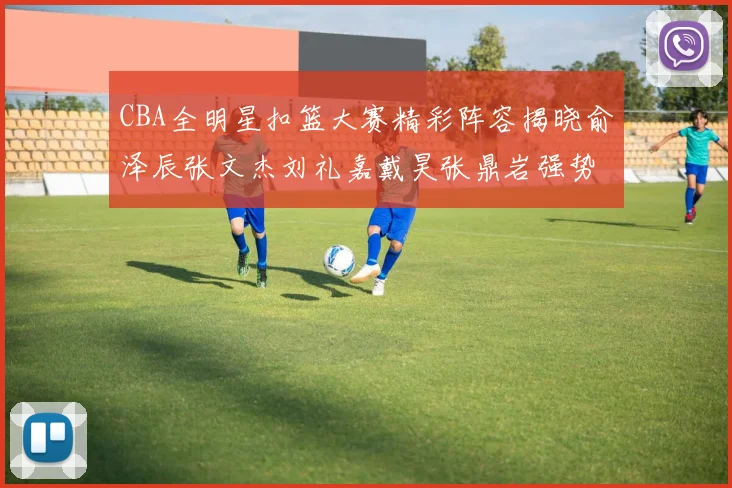 CBA全明星扣篮大赛精彩阵容揭晓俞泽辰张文杰刘礼嘉戴昊张鼎岩强势参赛
