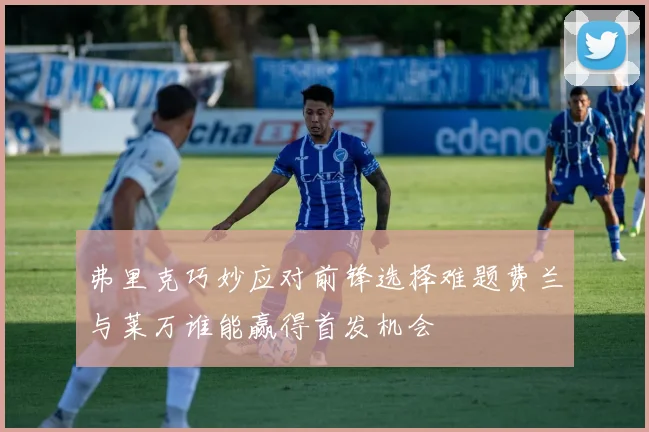 弗里克巧妙应对前锋选择难题费兰与莱万谁能赢得首发机会