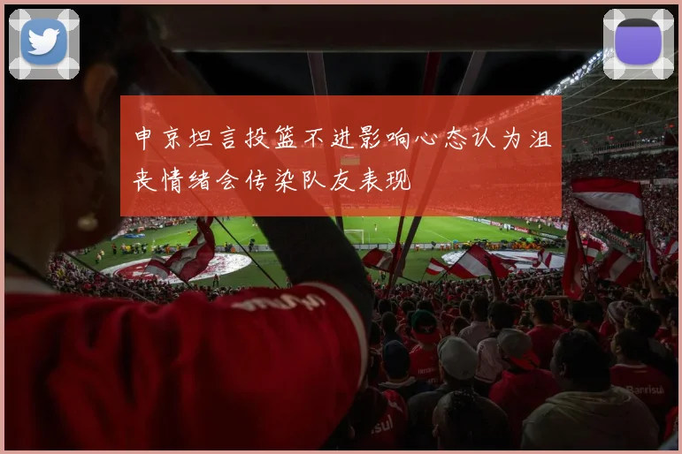 申京坦言投篮不进影响心态认为沮丧情绪会传染队友表现