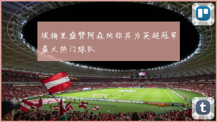 埃梅里盛赞阿森纳称其为英超冠军最大热门球队
