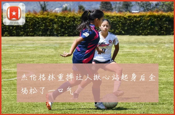 杰伦格林重摔让人揪心站起身后全场松了一口气