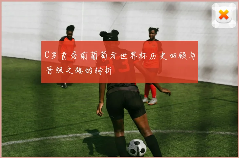 C罗首秀前葡萄牙世界杯历史回顾与晋级之路的转折