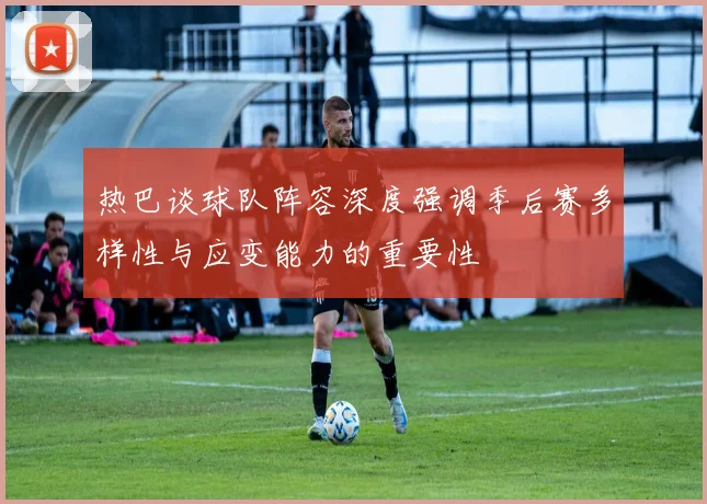 热巴谈球队阵容深度强调季后赛多样性与应变能力的重要性