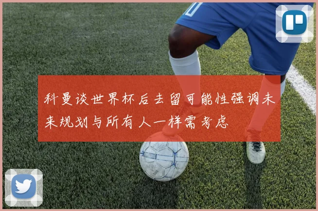 科曼谈世界杯后去留可能性强调未来规划与所有人一样需考虑