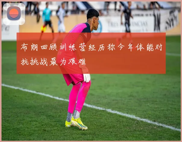 布朗回顾训练营经历称今年体能对抗挑战最为艰难