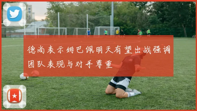 德尚表示姆巴佩明天有望出战强调团队表现与对手尊重