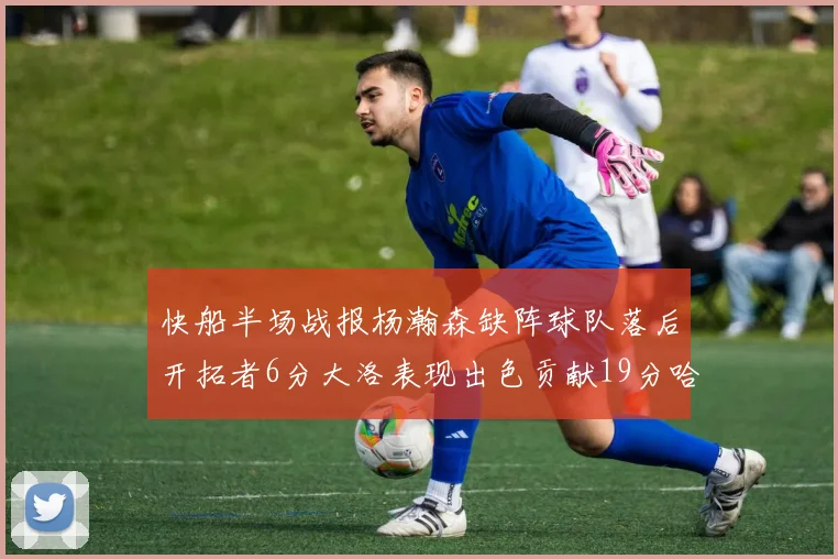 快船半场战报杨瀚森缺阵球队落后开拓者6分大洛表现出色贡献19分哈登也有14分进账