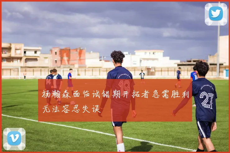 杨瀚森面临试错期开拓者急需胜利无法容忍失误