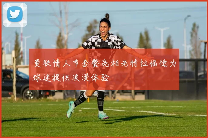 曼联情人节套餐亮相老特拉福德为球迷提供浪漫体验