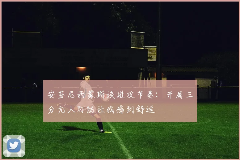 安芬尼西蒙斯谈进攻节奏：开局三分无人盯防让我感到舒适