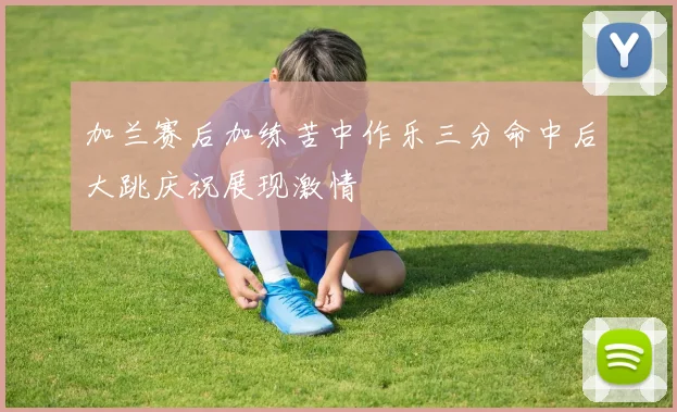 加兰赛后加练苦中作乐三分命中后大跳庆祝展现激情