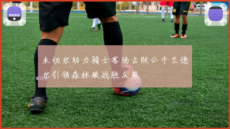 米切尔助力骑士客场击败公牛兰德尔引领森林狼战胜灰熊