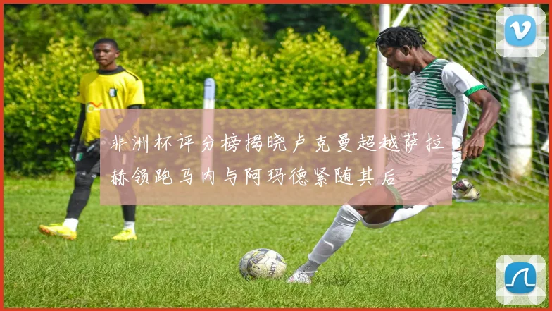 非洲杯评分榜揭晓卢克曼超越萨拉赫领跑马内与阿玛德紧随其后