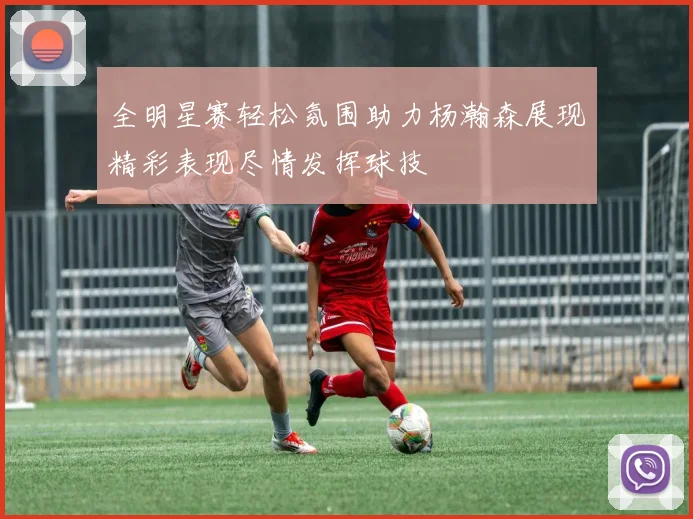 全明星赛轻松氛围助力杨瀚森展现精彩表现尽情发挥球技