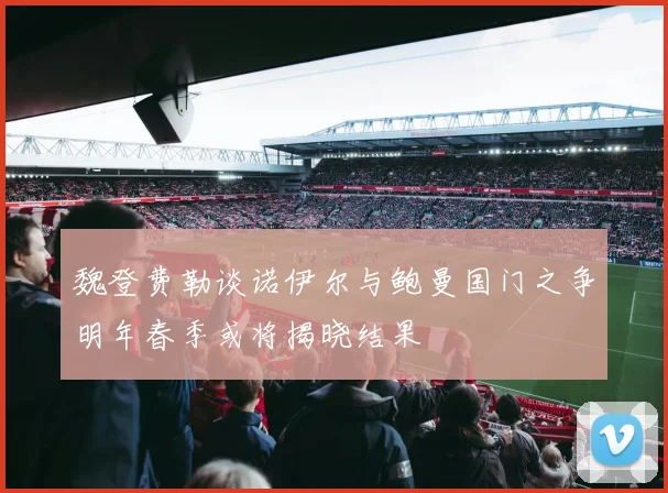 魏登费勒谈诺伊尔与鲍曼国门之争明年春季或将揭晓结果