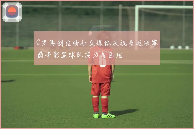 C罗再创佳绩社交媒体庆祝重返联赛巅峰彰显球队实力与团结