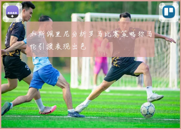 加斯佩里尼分析罗马比赛策略称马伦引援表现出色