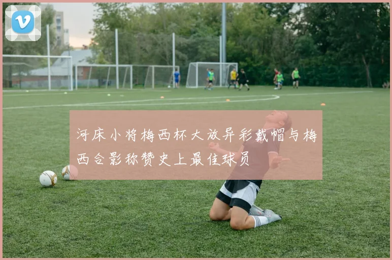 河床小将梅西杯大放异彩戴帽与梅西合影称赞史上最佳球员