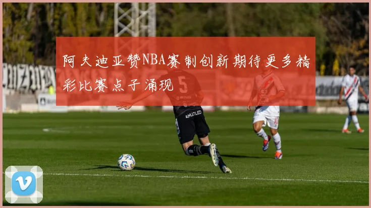 阿夫迪亚赞NBA赛制创新期待更多精彩比赛点子涌现