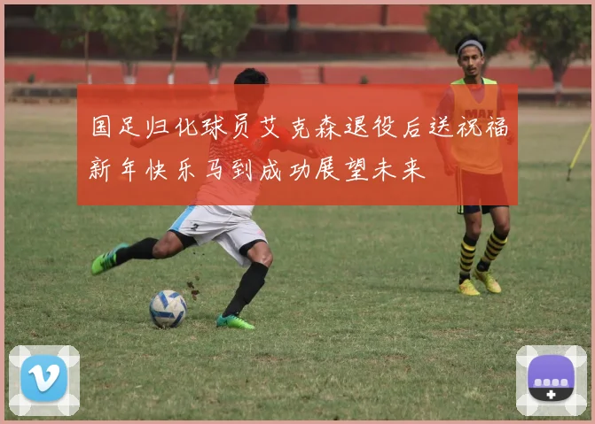 国足归化球员艾克森退役后送祝福新年快乐马到成功展望未来