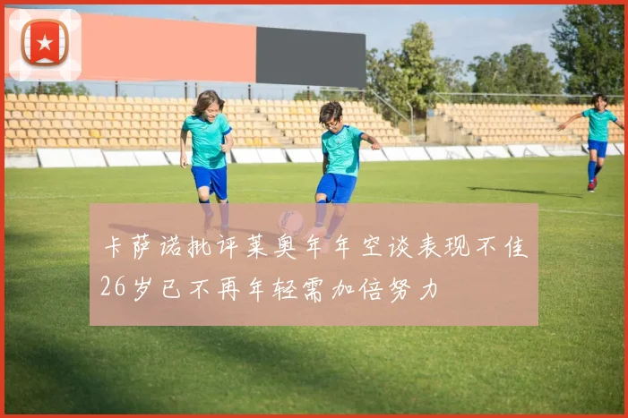 卡萨诺批评莱奥年年空谈表现不佳26岁已不再年轻需加倍努力