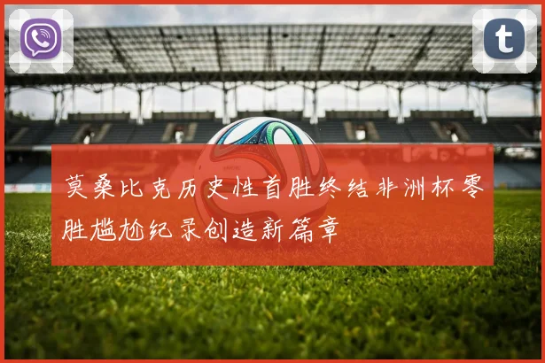 莫桑比克历史性首胜终结非洲杯零胜尴尬纪录创造新篇章