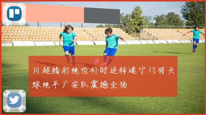 川超精彩绝伦补时逆转遂宁门将头球绝平广安队震撼全场