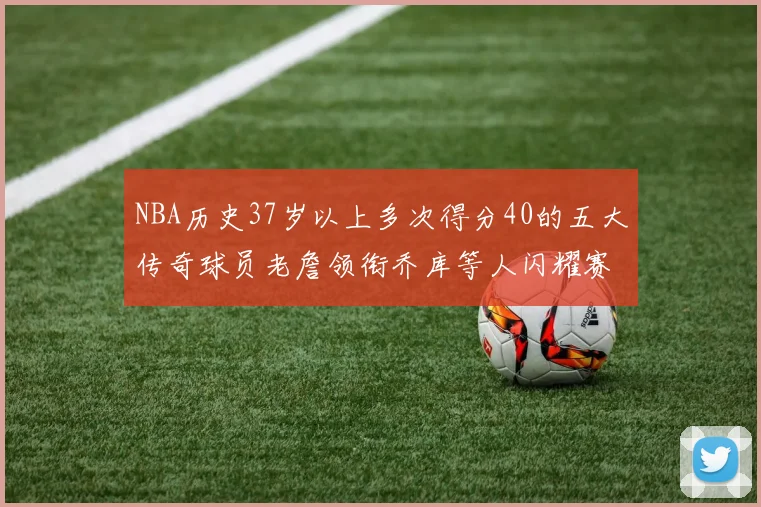 NBA历史37岁以上多次得分40的五大传奇球员老詹领衔乔库等人闪耀赛场