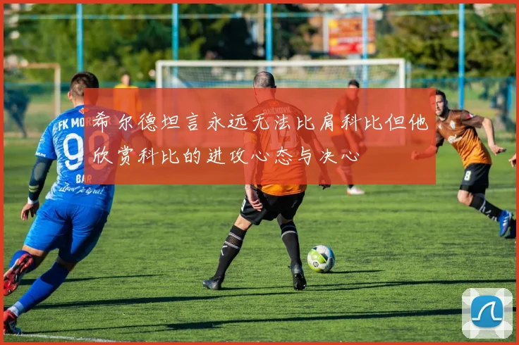 希尔德坦言永远无法比肩科比但他欣赏科比的进攻心态与决心