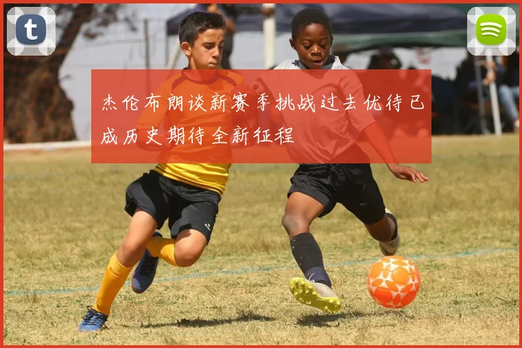 杰伦布朗谈新赛季挑战过去优待已成历史期待全新征程