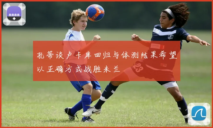 孔蒂谈卢卡库回归与体测结果希望以正确方式战胜米兰