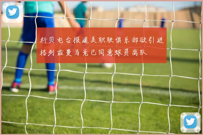 科贝电台报道美职联俱乐部欲引进格列兹曼马竞已同意球员离队