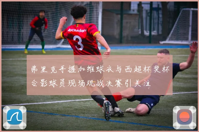 弗里克手握加维球衣与西超杯奖杯合影球员现场观战决赛引关注