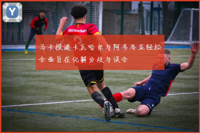 马卡报道卡瓦哈尔与阿韦洛亚轻松会面旨在化解分歧与误会