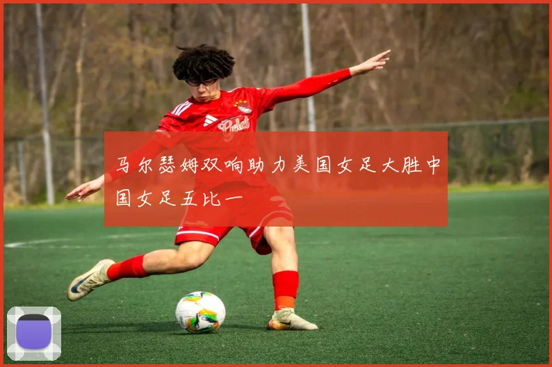 马尔瑟姆双响助力美国女足大胜中国女足五比一